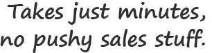 Take just minutes, no pushy sales stuff.